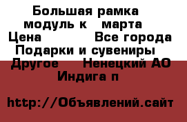 Большая рамка - модуль к 8 марта! › Цена ­ 1 700 - Все города Подарки и сувениры » Другое   . Ненецкий АО,Индига п.